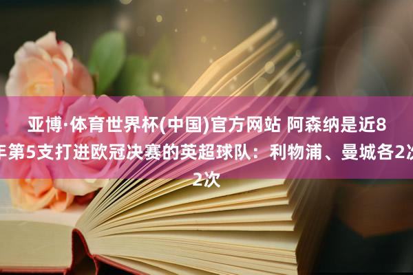亚博·体育世界杯(中国)官方网站 阿森纳是近8年第5支打进欧冠决赛的英超球队：利物浦、曼城各2次