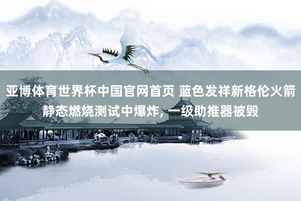 亚博体育世界杯中国官网首页 蓝色发祥新格伦火箭静态燃烧测试中爆炸, 一级助推器被毁