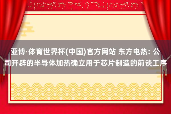 亚博·体育世界杯(中国)官方网站 东方电热: 公司开辟的半导体加热确立用于芯片制造的前谈工序