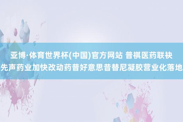 亚博·体育世界杯(中国)官方网站 普祺医药联袂先声药业加快改动药普好意思昔替尼凝胶营业化落地