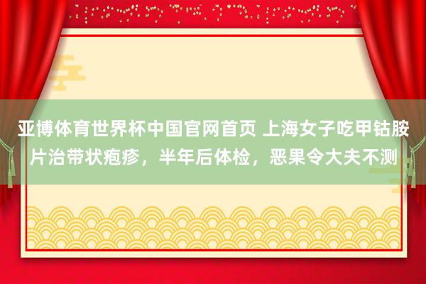 亚博体育世界杯中国官网首页 上海女子吃甲钴胺片治带状疱疹,半年后体检,恶果令大夫不测
