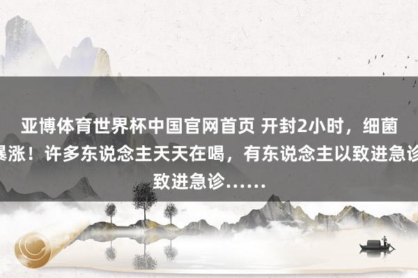 亚博体育世界杯中国官网首页 开封2小时，细菌数目暴涨！许多东说念主天天在喝，有东说念主以致进急诊……