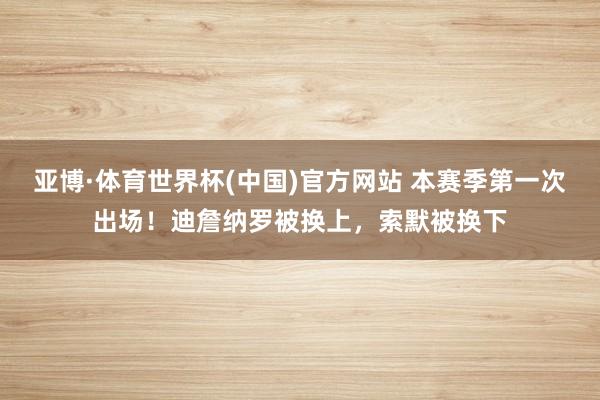 亚博·体育世界杯(中国)官方网站 本赛季第一次出场！迪詹纳罗被换上，索默被换下
