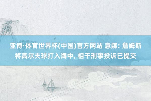 亚博·体育世界杯(中国)官方网站 意媒: 詹姆斯将高尔夫球打入海中, 相干刑事投诉已提交