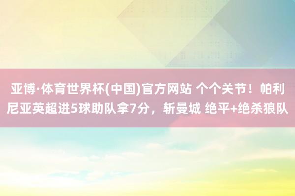 亚博·体育世界杯(中国)官方网站 个个关节!帕利尼亚英超进5球助队拿7分,斩曼城 绝平+绝杀狼队