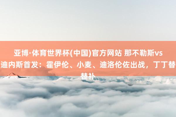 亚博·体育世界杯(中国)官方网站 那不勒斯vs乌迪内斯首发：霍伊伦、小麦、迪洛伦佐出战，丁丁替补