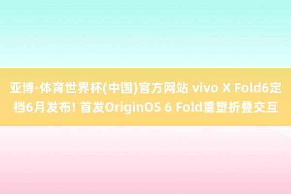 亚博·体育世界杯(中国)官方网站 vivo X Fold6定档6月发布! 首发OriginOS 6 Fold重塑折叠交互