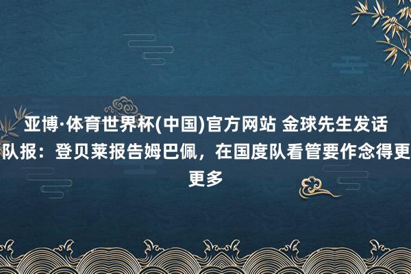 亚博·体育世界杯(中国)官方网站 金球先生发话!队报:登贝莱报告姆巴佩,在国度队看管要作念得更多
