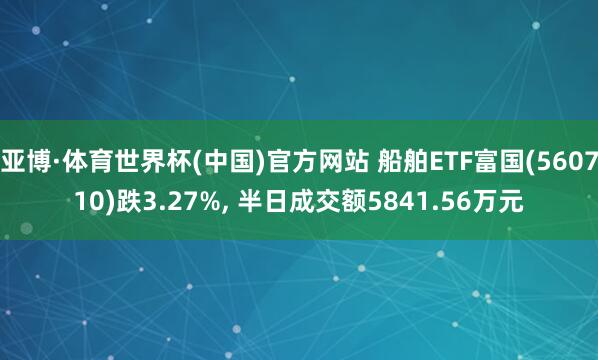 亚博·体育世界杯(中国)官方网站 船舶ETF富国(560710)跌3.27%, 半日成交额5841.56万元