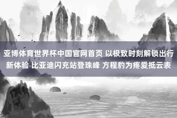 亚博体育世界杯中国官网首页 以极致时刻解锁出行新体验 比亚迪闪充站登珠峰 方程豹为疼爱抵云表
