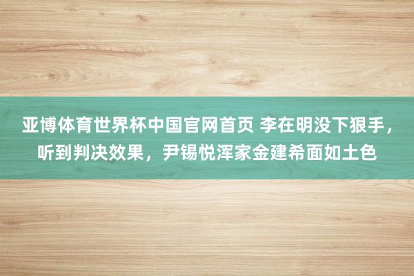 亚博体育世界杯中国官网首页 李在明没下狠手，听到判决效果，尹锡悦浑家金建希面如土色