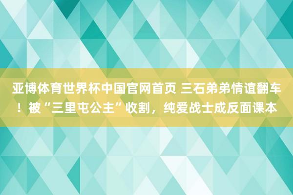亚博体育世界杯中国官网首页 三石弟弟情谊翻车!被“三里屯公主”收割,纯爱战士成反面课本