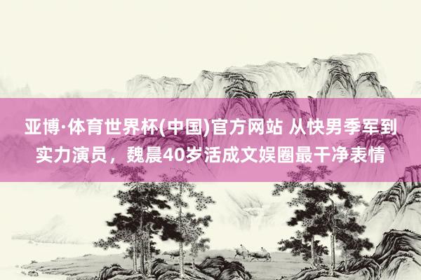 亚博·体育世界杯(中国)官方网站 从快男季军到实力演员,魏晨40岁活成文娱圈最干净表情