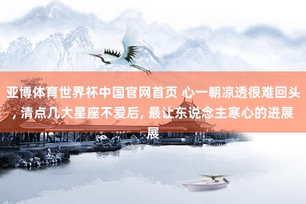 亚博体育世界杯中国官网首页 心一朝凉透很难回头, 清点几大星座不爱后, 最让东说念主寒心的进展