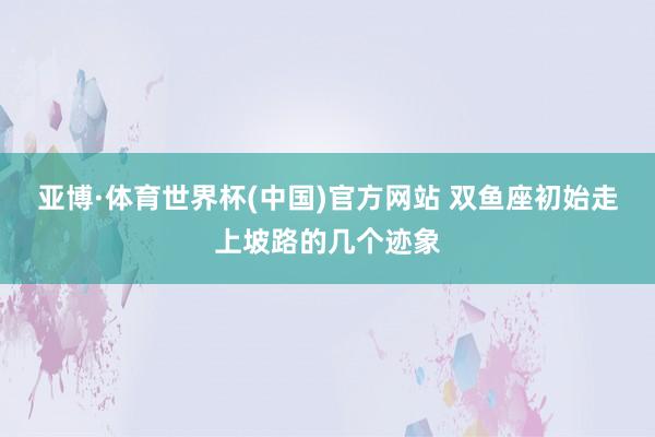 亚博·体育世界杯(中国)官方网站 双鱼座初始走上坡路的几个迹象