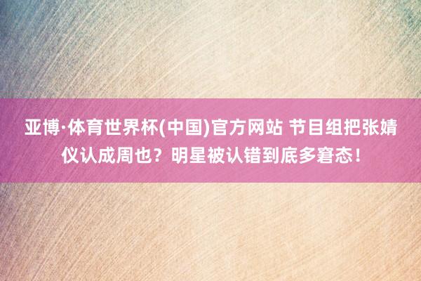 亚博·体育世界杯(中国)官方网站 节目组把张婧仪认成周也?明星被认错到底多窘态!