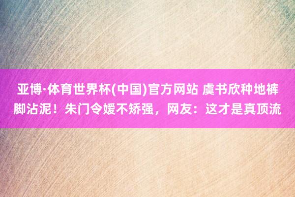 亚博·体育世界杯(中国)官方网站 虞书欣种地裤脚沾泥!朱门令嫒不矫强,网友:这才是真顶流