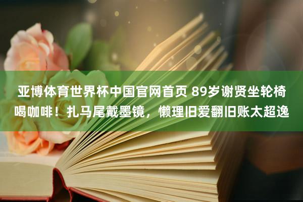亚博体育世界杯中国官网首页 89岁谢贤坐轮椅喝咖啡!扎马尾戴墨镜,懒理旧爱翻旧账太超逸
