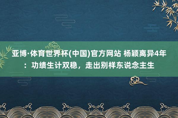 亚博·体育世界杯(中国)官方网站 杨颖离异4年:功绩生计双稳,走出别样东说念主生