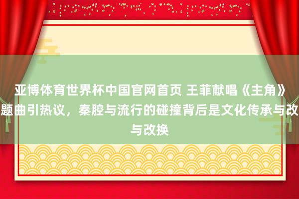 亚博体育世界杯中国官网首页 王菲献唱《主角》主题曲引热议,秦腔与流行的碰撞背后是文化传承与改换
