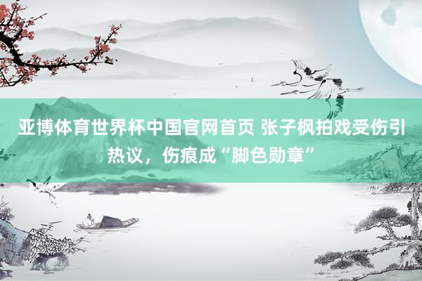 亚博体育世界杯中国官网首页 张子枫拍戏受伤引热议,伤痕成“脚色勋章”