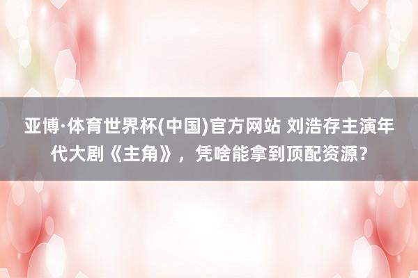 亚博·体育世界杯(中国)官方网站 刘浩存主演年代大剧《主角》,凭啥能拿到顶配资源?