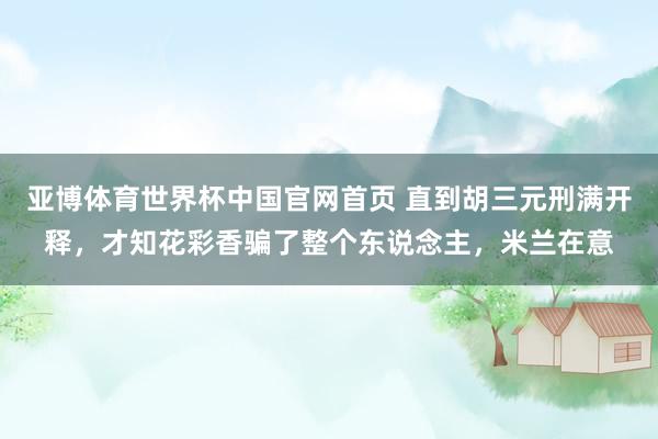 亚博体育世界杯中国官网首页 直到胡三元刑满开释,才知花彩香骗了整个东说念主,米兰在意