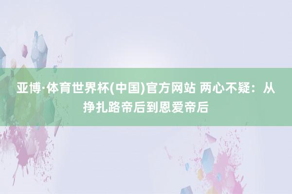 亚博·体育世界杯(中国)官方网站 两心不疑:从挣扎路帝后到恩爱帝后