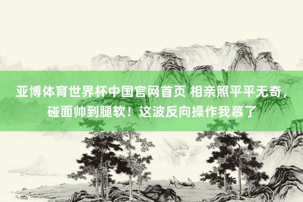 亚博体育世界杯中国官网首页 相亲照平平无奇,碰面帅到腿软!这波反向操作我慕了