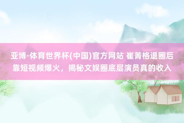 亚博·体育世界杯(中国)官方网站 崔菁格退圈后靠短视频爆火,揭秘文娱圈底层演员真的收入