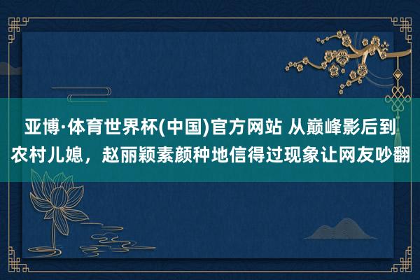 亚博·体育世界杯(中国)官方网站 从巅峰影后到农村儿媳,赵丽颖素颜种地信得过现象让网友吵翻