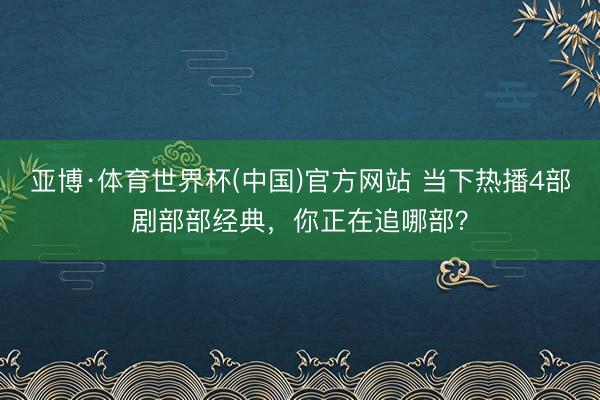 亚博·体育世界杯(中国)官方网站 当下热播4部剧部部经典，你正在追哪部？