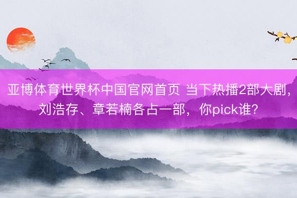 亚博体育世界杯中国官网首页 当下热播2部大剧,刘浩存、章若楠各占一部,你pick谁?