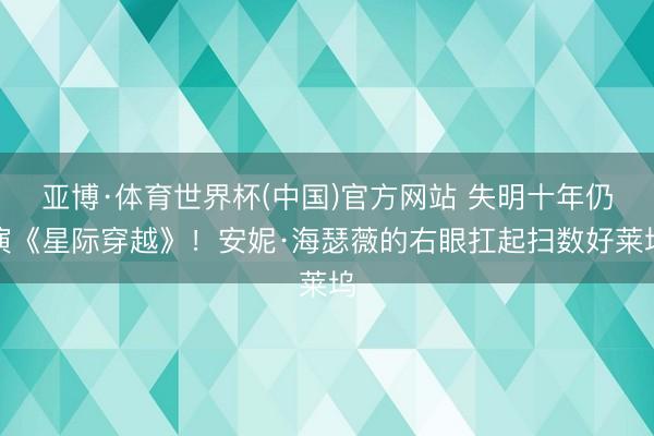 亚博·体育世界杯(中国)官方网站 失明十年仍演《星际穿越》！安妮·海瑟薇的右眼扛起扫数好莱坞