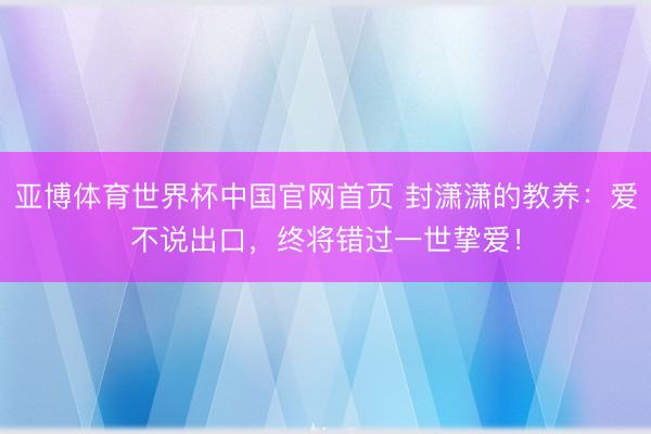 亚博体育世界杯中国官网首页 封潇潇的教养：爱不说出口，终将错过一世挚爱！