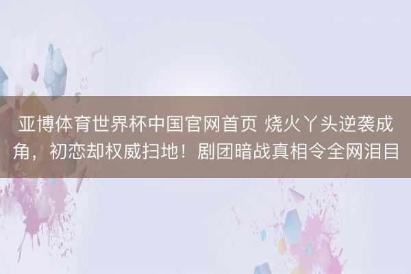 亚博体育世界杯中国官网首页 烧火丫头逆袭成角,初恋却权威扫地!剧团暗战真相令全网泪目