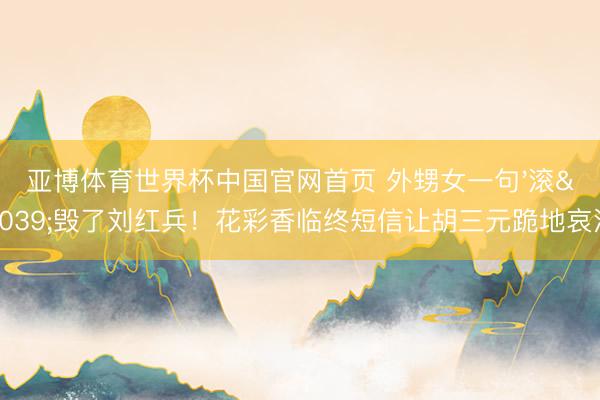 亚博体育世界杯中国官网首页 外甥女一句'滚'毁了刘红兵！花彩香临终短信让胡三元跪地哀泣