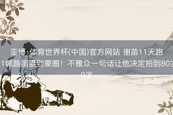 亚博·体育世界杯(中国)官方网站 谢苗11天跑11城路演累到蒙圈!不雅众一句话让他决定拍到80岁