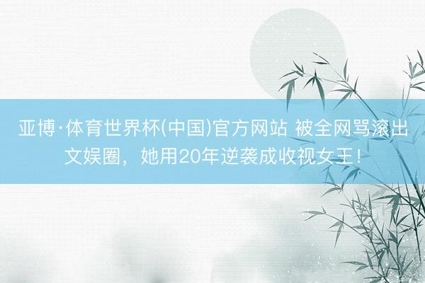亚博·体育世界杯(中国)官方网站 被全网骂滚出文娱圈,她用20年逆袭成收视女王!