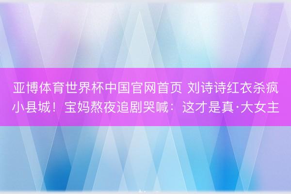 亚博体育世界杯中国官网首页 刘诗诗红衣杀疯小县城!宝妈熬夜追剧哭喊:这才是真·大女主