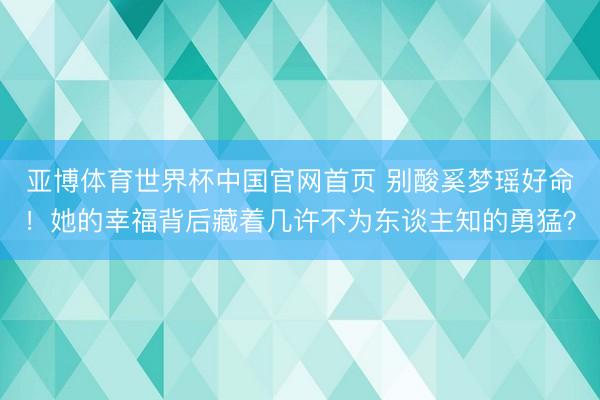 亚博体育世界杯中国官网首页 别酸奚梦瑶好命!她的幸福背后藏着几许不为东谈主知的勇猛?