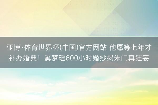 亚博·体育世界杯(中国)官方网站 他愿等七年才补办婚典!奚梦瑶600小时婚纱揭朱门真狂妄