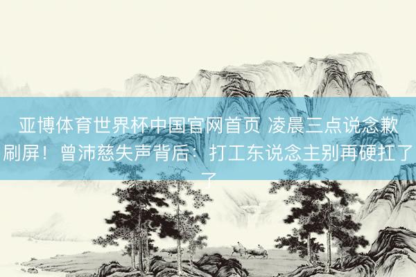 亚博体育世界杯中国官网首页 凌晨三点说念歉刷屏!曾沛慈失声背后:打工东说念主别再硬扛了