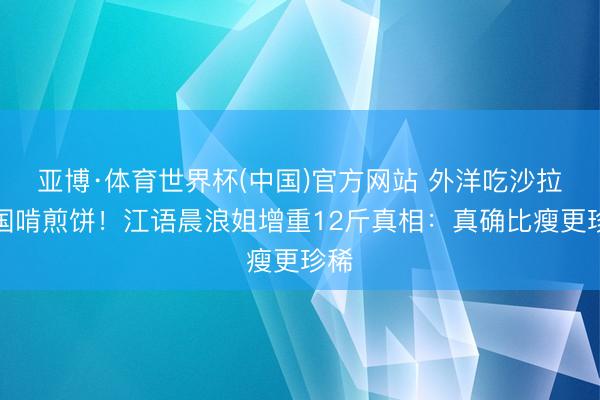亚博·体育世界杯(中国)官方网站 外洋吃沙拉归国啃煎饼!江语晨浪姐增重12斤真相:真确比瘦更珍稀