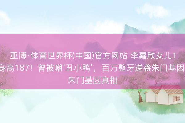 亚博·体育世界杯(中国)官方网站 李嘉欣女儿15岁身高187!曾被嘲‘丑小鸭’,百万整牙逆袭朱门基因真相