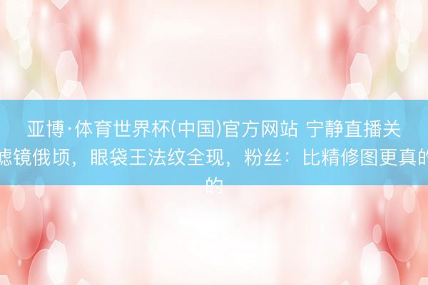 亚博·体育世界杯(中国)官方网站 宁静直播关滤镜俄顷，眼袋王法纹全现，粉丝：比精修图更真的