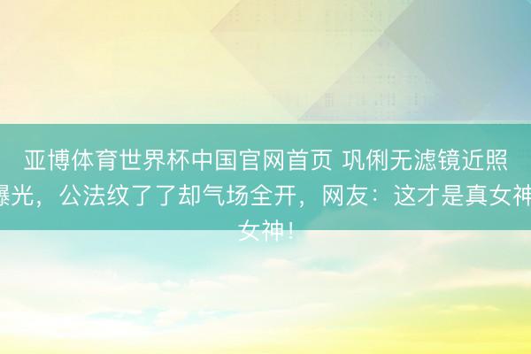 亚博体育世界杯中国官网首页 巩俐无滤镜近照曝光,公法纹了了却气场全开,网友:这才是真女神!