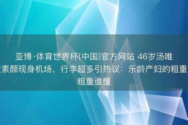 亚博·体育世界杯(中国)官方网站 46岁汤唯孕肚素颜现身机场,行李超多引热议:乐龄产妇的粗重谁懂