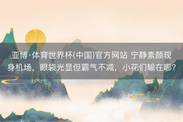 亚博·体育世界杯(中国)官方网站 宁静素颜现身机场，眼袋光显但霸气不减，小花们输在哪？
