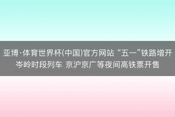亚博·体育世界杯(中国)官方网站 “五一”铁路增开岑岭时段列车 京沪京广等夜间高铁票开售